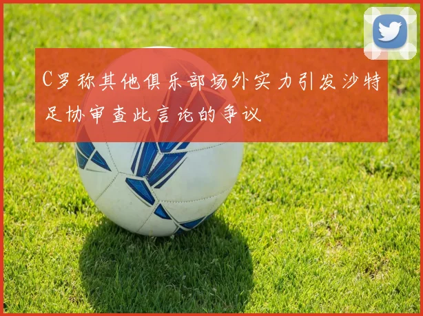 C罗称其他俱乐部场外实力引发沙特足协审查此言论的争议